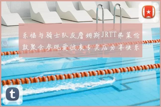 乐福与骑士队友詹姆斯JRTT弗莱伦敦聚会参观爱彼表专卖店分享快乐时光