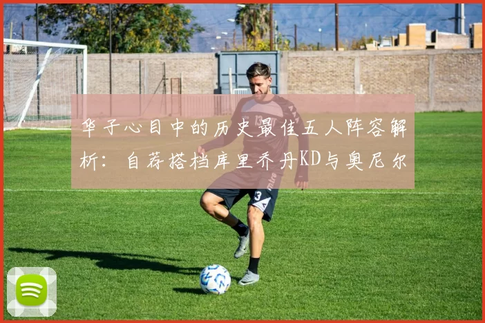 华子心目中的历史最佳五人阵容解析：自荐搭档库里乔丹KD与奥尼尔共襄盛举