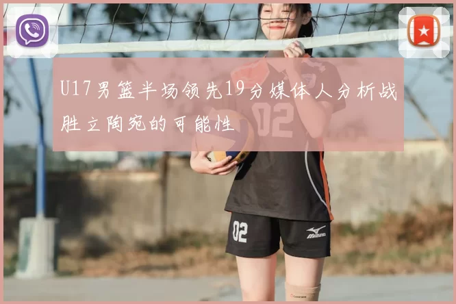 U17男篮半场领先19分媒体人分析战胜立陶宛的可能性