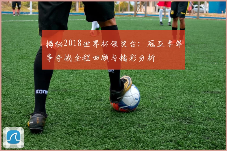 揭秘2018世界杯领奖台：冠亚季军争夺战全程回顾与精彩分析