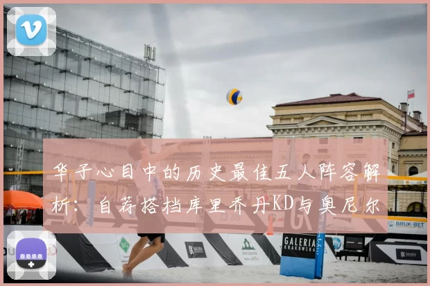 华子心目中的历史最佳五人阵容解析：自荐搭档库里乔丹KD与奥尼尔共襄盛举