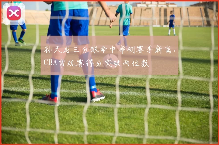 孙天龙三分球命中率创赛季新高，CBA常规赛得分突破两位数