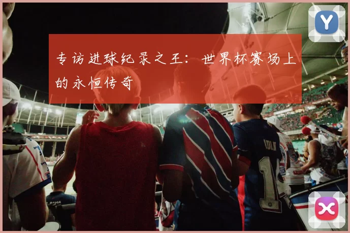专访进球纪录之王：世界杯赛场上的永恒传奇