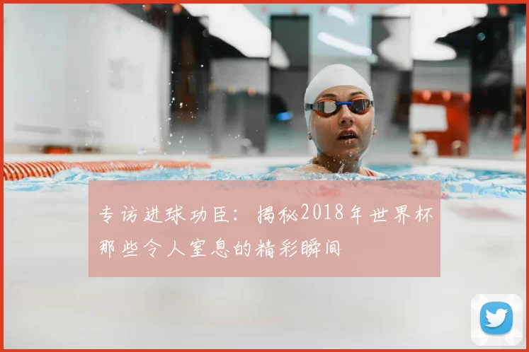 专访进球功臣：揭秘2018年世界杯那些令人窒息的精彩瞬间