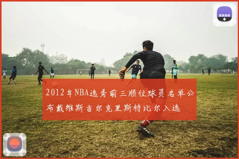 2012年NBA选秀前三顺位球员名单公布戴维斯吉尔克里斯特比尔入选