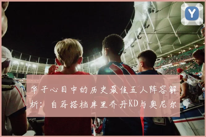华子心目中的历史最佳五人阵容解析：自荐搭档库里乔丹KD与奥尼尔共襄盛举