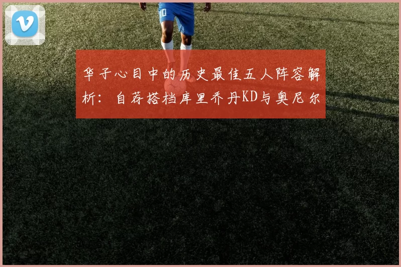 华子心目中的历史最佳五人阵容解析：自荐搭档库里乔丹KD与奥尼尔共襄盛举