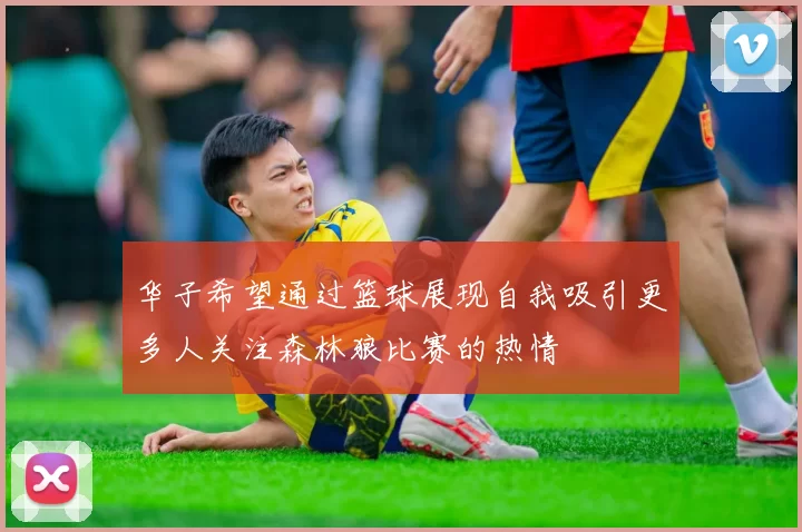 华子希望通过篮球展现自我吸引更多人关注森林狼比赛的热情