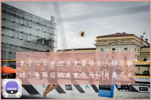 华子心目中的历史最佳五人阵容解析:自荐搭档库里乔丹KD与奥尼尔共襄盛举