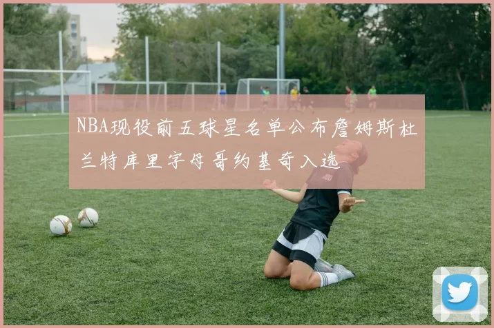 NBA现役前五球星名单公布詹姆斯杜兰特库里字母哥约基奇入选
