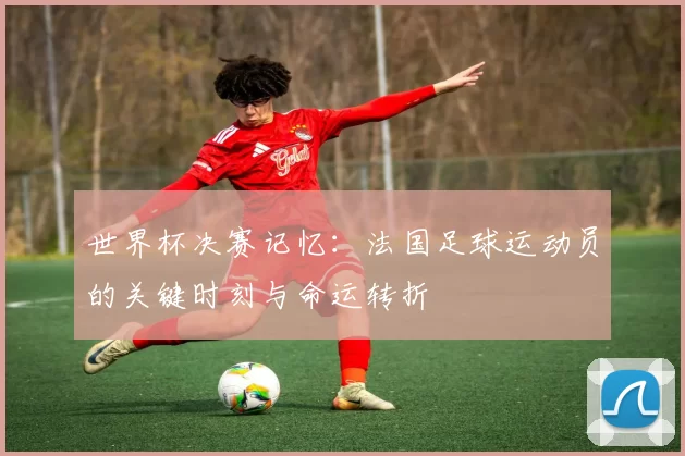 世界杯决赛记忆：法国足球运动员的关键时刻与命运转折