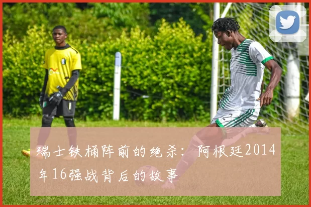 瑞士铁桶阵前的绝杀：阿根廷2014年16强战背后的故事