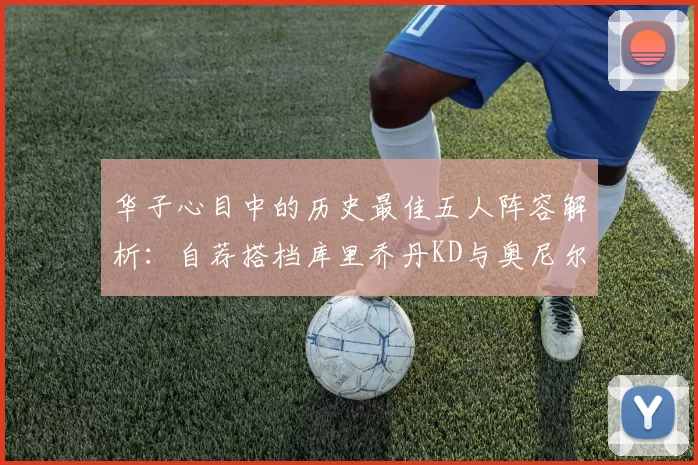 华子心目中的历史最佳五人阵容解析:自荐搭档库里乔丹KD与奥尼尔共襄盛举