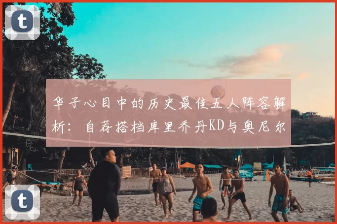 华子心目中的历史最佳五人阵容解析：自荐搭档库里乔丹KD与奥尼尔共襄盛举