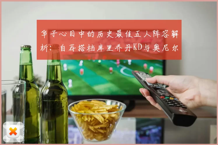华子心目中的历史最佳五人阵容解析：自荐搭档库里乔丹KD与奥尼尔共襄盛举