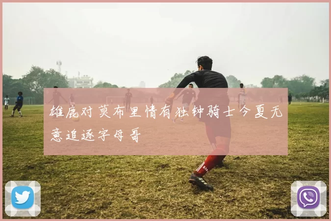 雄鹿对莫布里情有独钟骑士今夏无意追逐字母哥