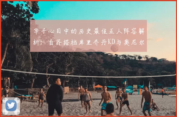 华子心目中的历史最佳五人阵容解析:自荐搭档库里乔丹KD与奥尼尔共襄盛举