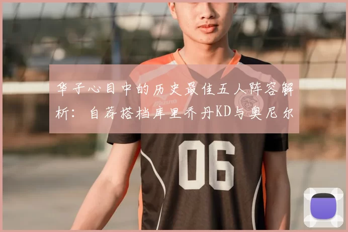华子心目中的历史最佳五人阵容解析:自荐搭档库里乔丹KD与奥尼尔共襄盛举