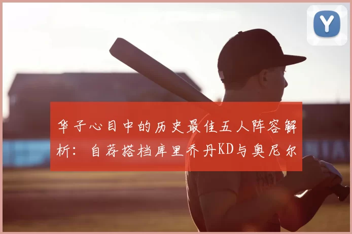 华子心目中的历史最佳五人阵容解析：自荐搭档库里乔丹KD与奥尼尔共襄盛举