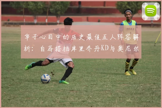 华子心目中的历史最佳五人阵容解析:自荐搭档库里乔丹KD与奥尼尔共襄盛举