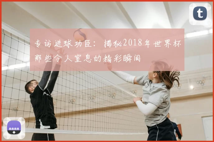 专访进球功臣：揭秘2018年世界杯那些令人窒息的精彩瞬间