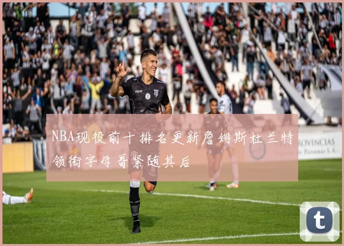 NBA现役前十排名更新詹姆斯杜兰特领衔字母哥紧随其后