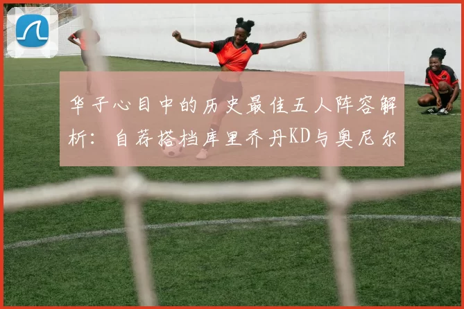 华子心目中的历史最佳五人阵容解析：自荐搭档库里乔丹KD与奥尼尔共襄盛举