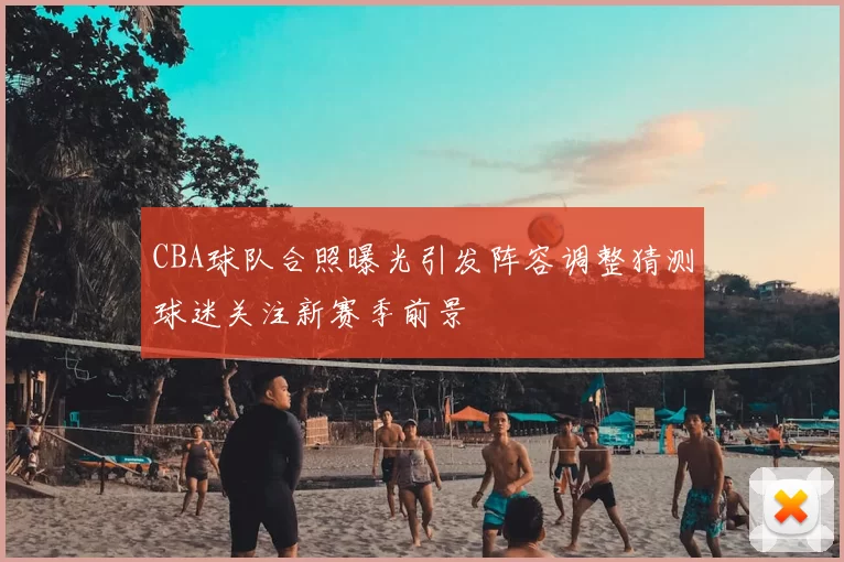 CBA球队合照曝光引发阵容调整猜测球迷关注新赛季前景