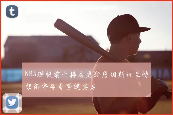 NBA现役前十排名更新詹姆斯杜兰特领衔字母哥紧随其后