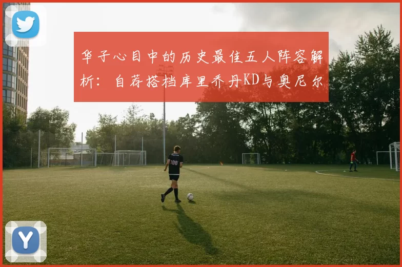 华子心目中的历史最佳五人阵容解析:自荐搭档库里乔丹KD与奥尼尔共襄盛举