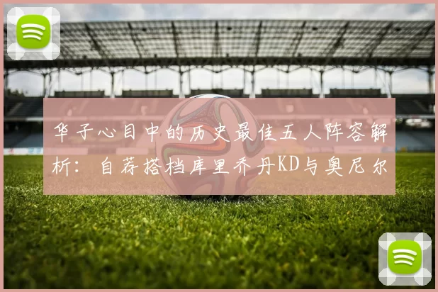 华子心目中的历史最佳五人阵容解析:自荐搭档库里乔丹KD与奥尼尔共襄盛举