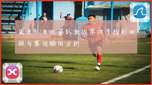 国王队与火箭队激战第四节精彩回顾与赛场瞬间分析