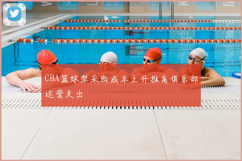 CBA篮球架采购成本上升推高俱乐部运营支出