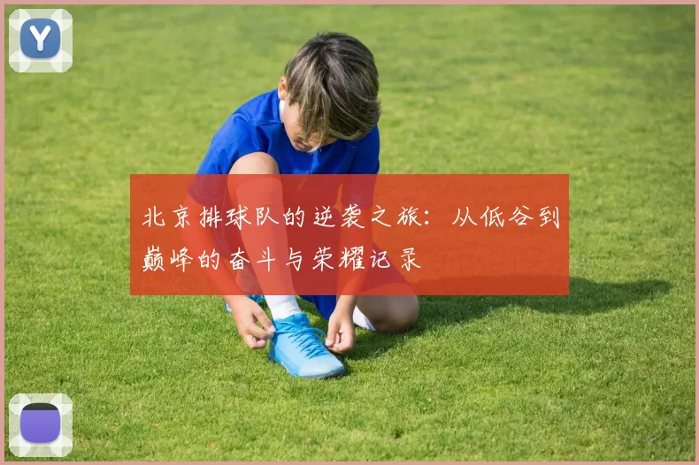 北京排球队的逆袭之旅:从低谷到巅峰的奋斗与荣耀记录
