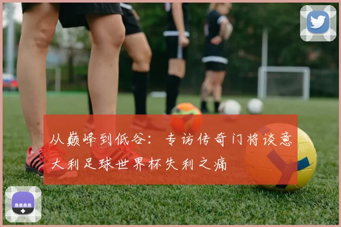 从巅峰到低谷：专访传奇门将谈意大利足球世界杯失利之痛