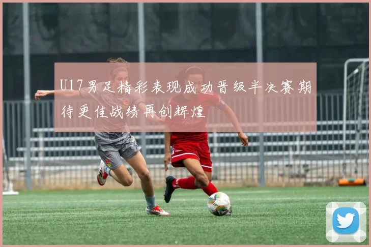 U17男足精彩表现成功晋级半决赛期待更佳战绩再创辉煌