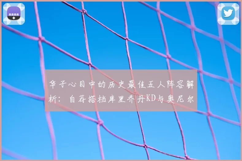 华子心目中的历史最佳五人阵容解析:自荐搭档库里乔丹KD与奥尼尔共襄盛举