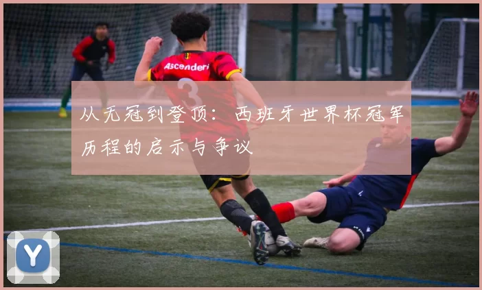 从无冠到登顶:西班牙世界杯冠军历程的启示与争议