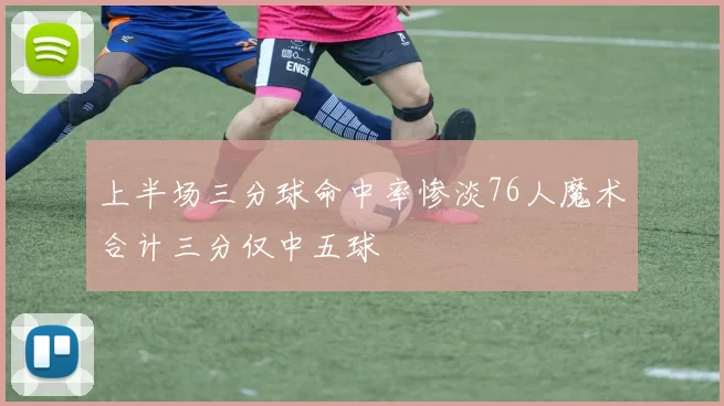 上半场三分球命中率惨淡76人魔术合计三分仅中五球