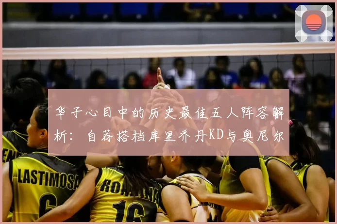 华子心目中的历史最佳五人阵容解析:自荐搭档库里乔丹KD与奥尼尔共襄盛举