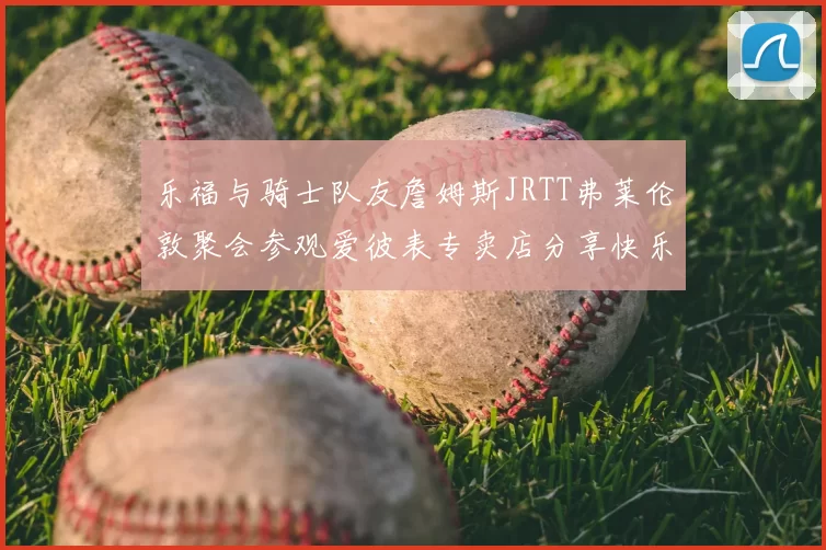 乐福与骑士队友詹姆斯JRTT弗莱伦敦聚会参观爱彼表专卖店分享快乐时光