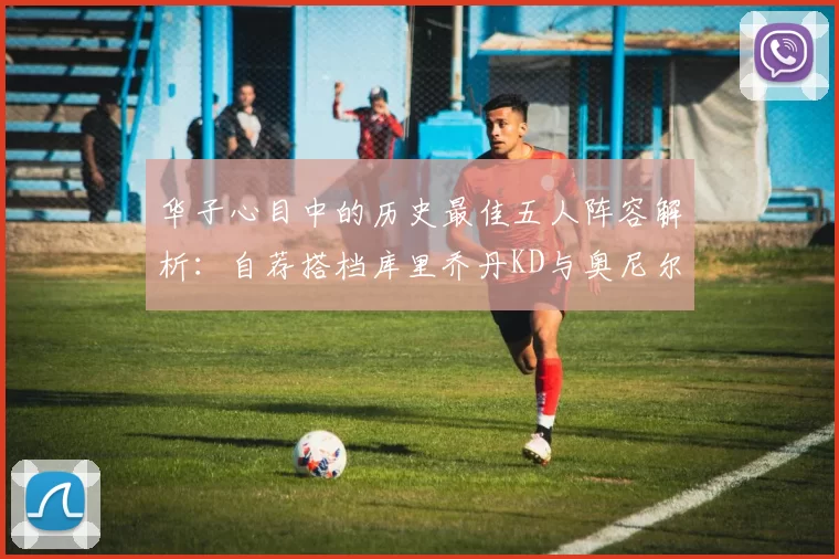 华子心目中的历史最佳五人阵容解析：自荐搭档库里乔丹KD与奥尼尔共襄盛举