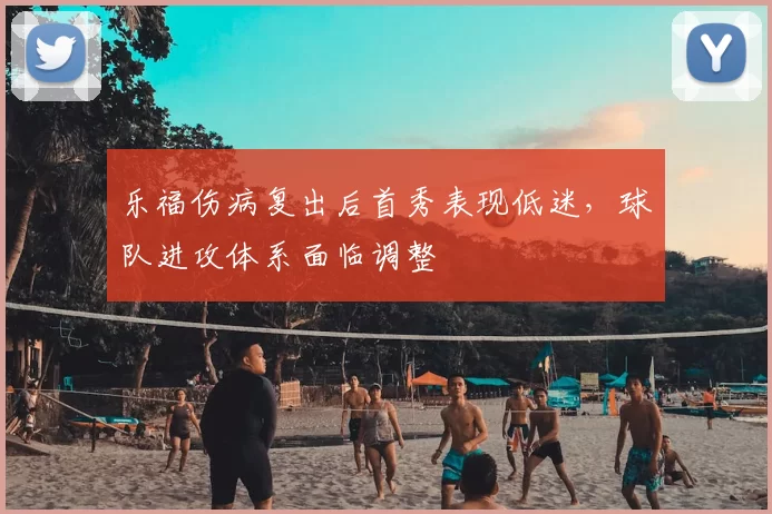 乐福伤病复出后首秀表现低迷,球队进攻体系面临调整