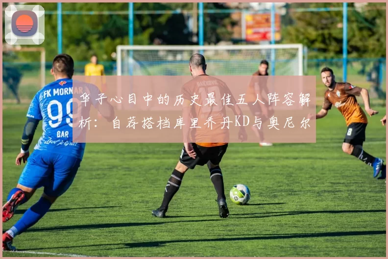 华子心目中的历史最佳五人阵容解析:自荐搭档库里乔丹KD与奥尼尔共襄盛举