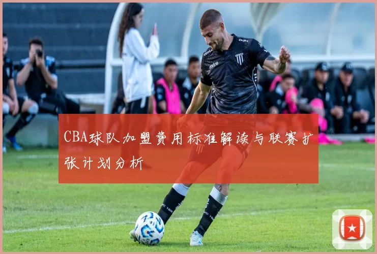 CBA球队加盟费用标准解读与联赛扩张计划分析