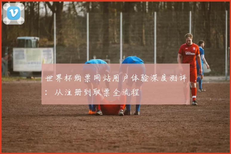 世界杯购票网站用户体验深度测评：从注册到取票全流程