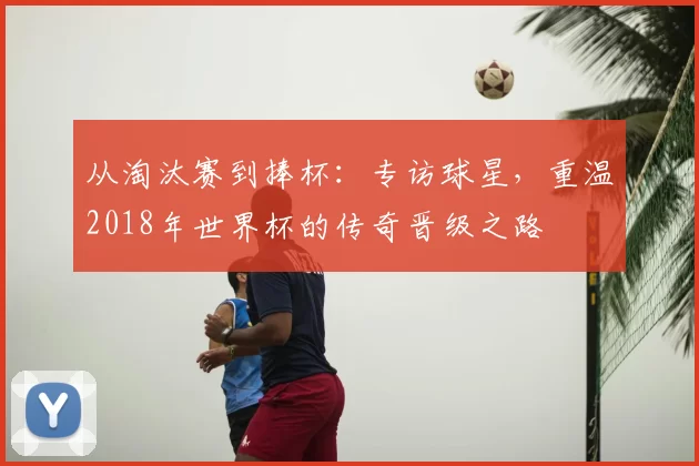 从淘汰赛到捧杯：专访球星，重温2018年世界杯的传奇晋级之路