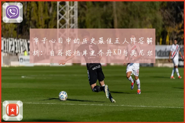 华子心目中的历史最佳五人阵容解析：自荐搭档库里乔丹KD与奥尼尔共襄盛举