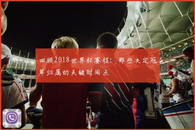 回顾2018世界杯赛程：那些决定冠军归属的关键时间点