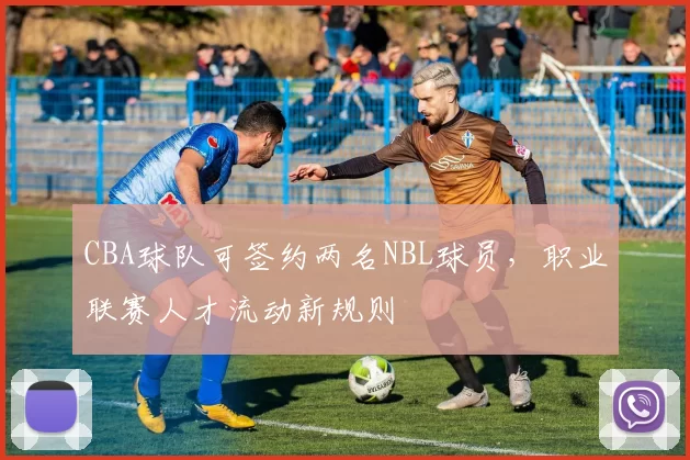 CBA球队可签约两名NBL球员,职业联赛人才流动新规则